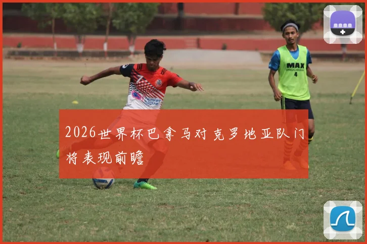 2026世界杯巴拿马对克罗地亚队门将表现前瞻
