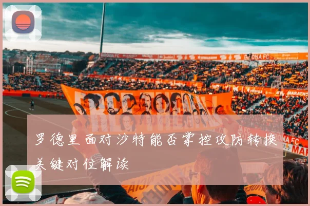 罗德里面对沙特能否掌控攻防转换关键对位解读