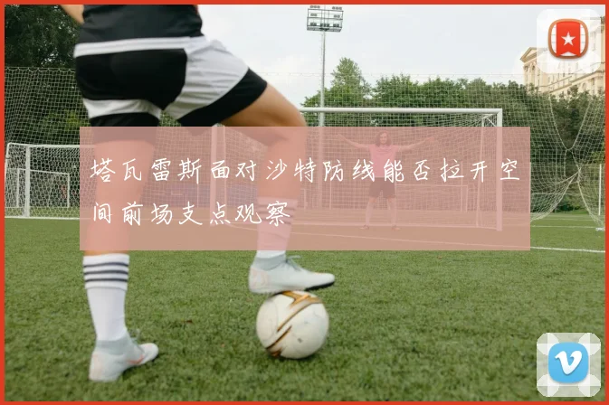 塔瓦雷斯面对沙特防线能否拉开空间前场支点观察